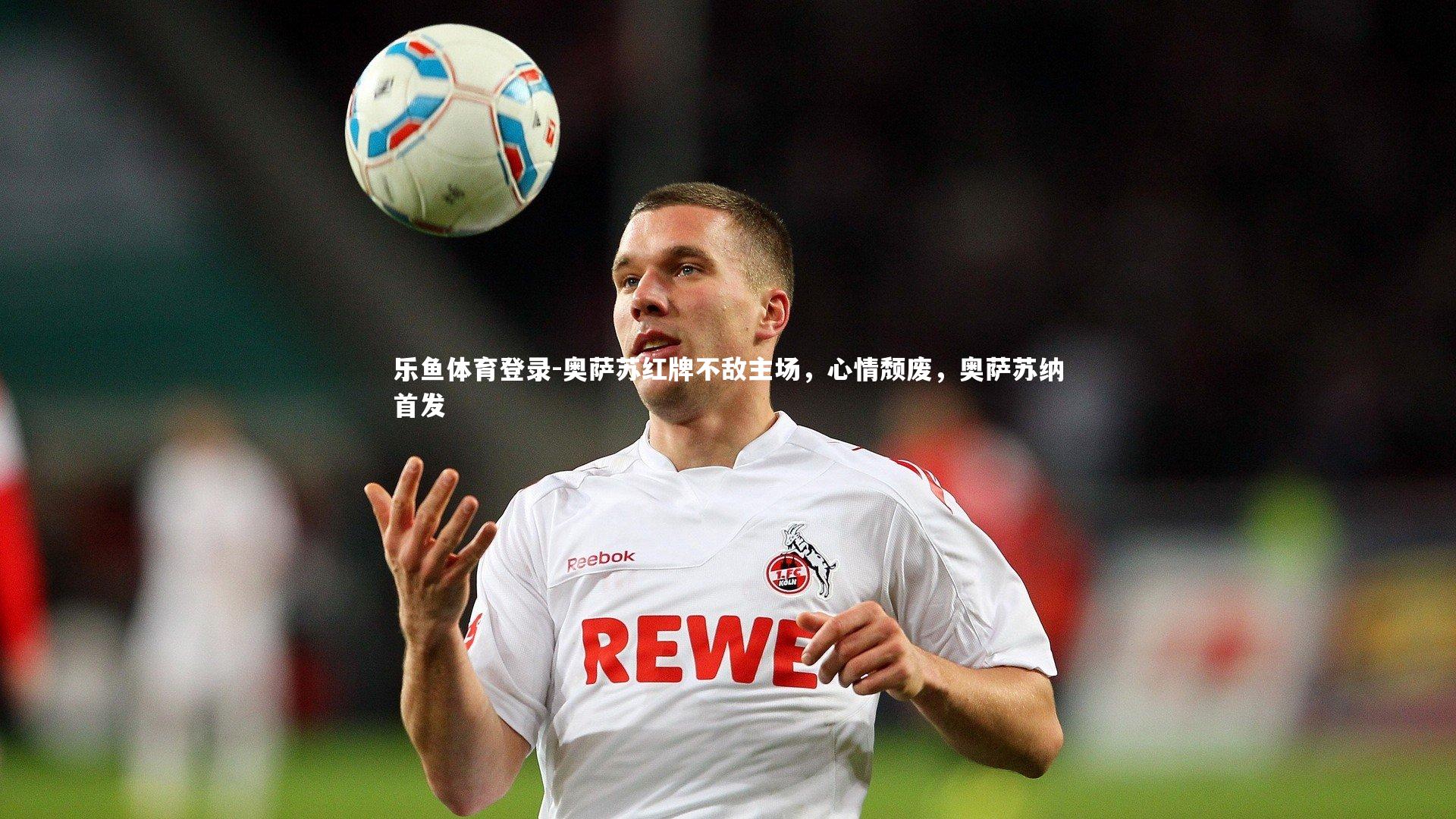 乐鱼体育登录-奥萨苏红牌不敌主场，心情颓废，奥萨苏纳首发