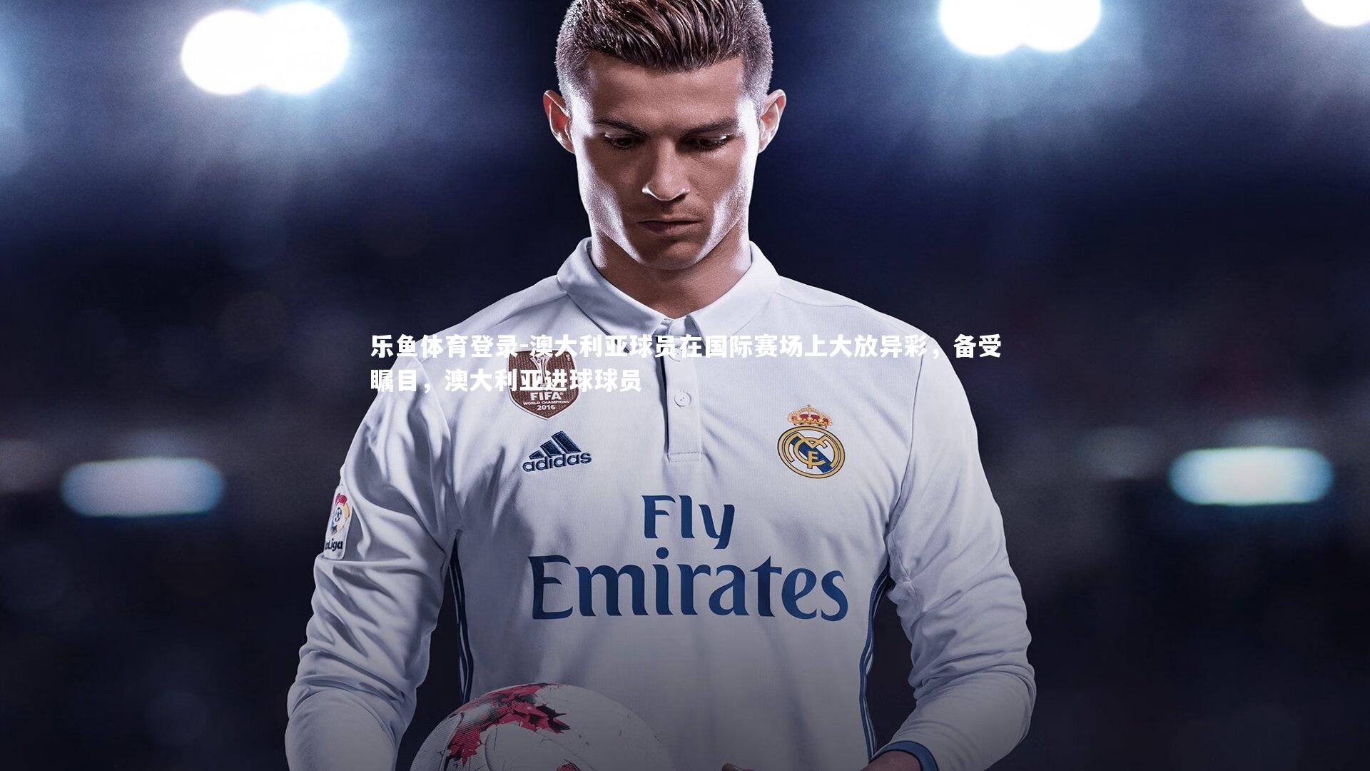 乐鱼体育登录-澳大利亚球员在国际赛场上大放异彩，备受瞩目，澳大利亚进球球员