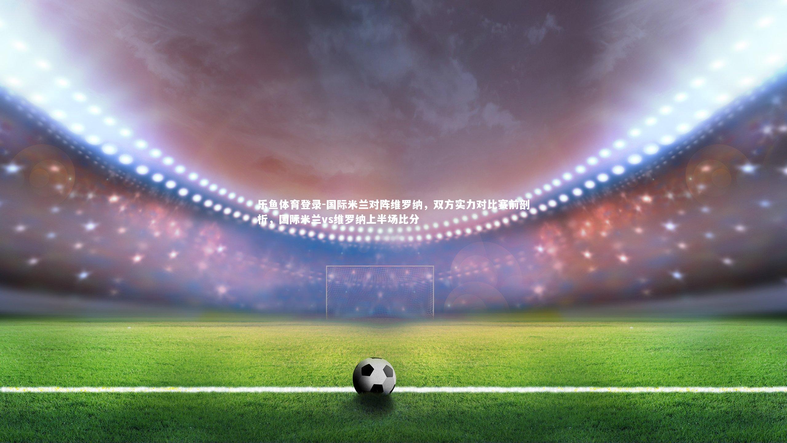 乐鱼体育登录-国际米兰对阵维罗纳，双方实力对比赛前剖析，国际米兰vs维罗纳上半场比分