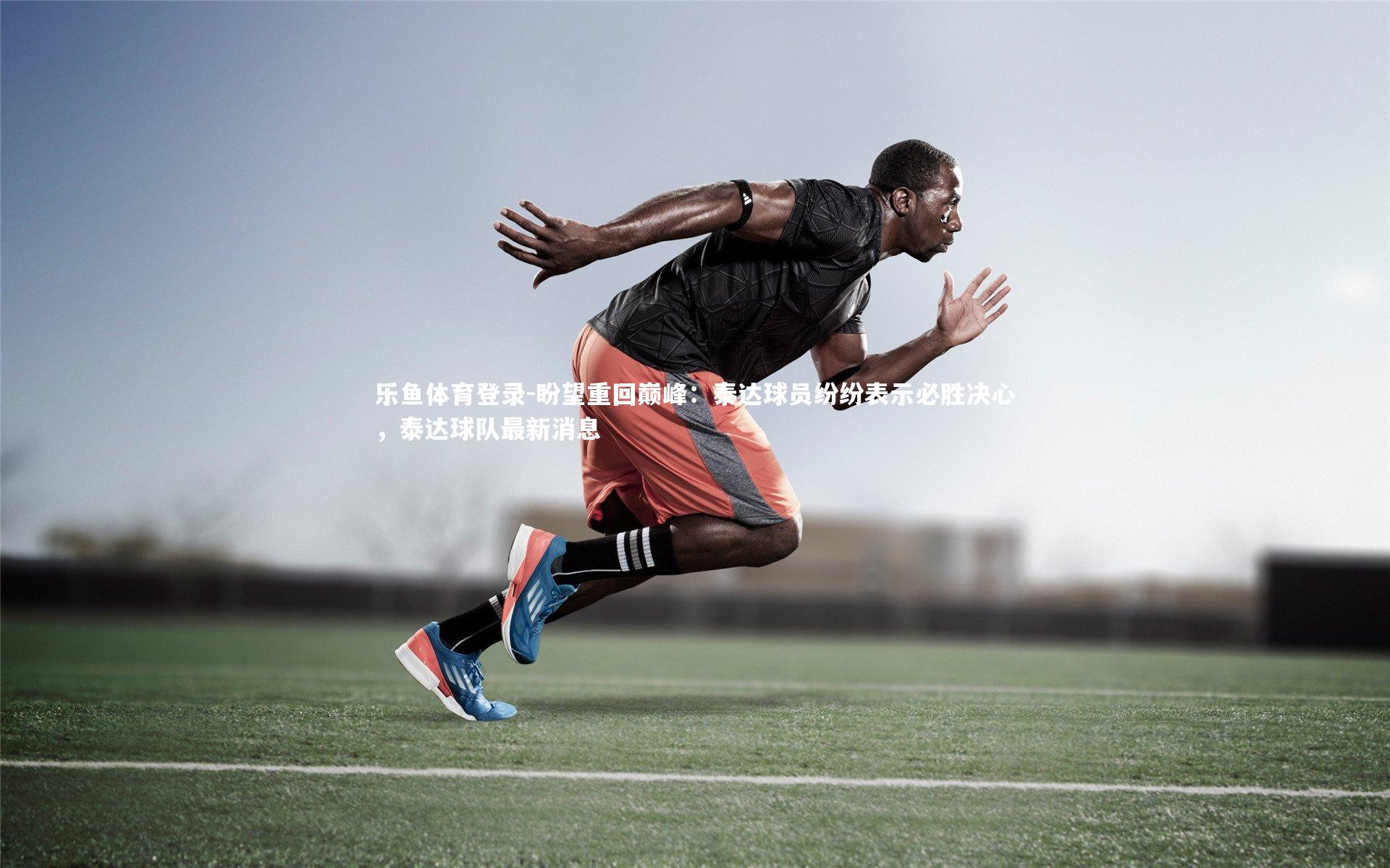 乐鱼体育登录-盼望重回巅峰：泰达球员纷纷表示必胜决心，泰达球队最新消息